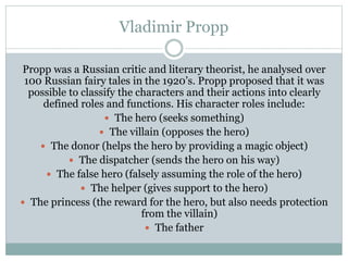 Vladimir Propp
Propp was a Russian critic and literary theorist, he analysed over
100 Russian fairy tales in the 1920’s. Propp proposed that it was
possible to classify the characters and their actions into clearly
defined roles and functions. His character roles include:
 The hero (seeks something)
 The villain (opposes the hero)
 The donor (helps the hero by providing a magic object)
 The dispatcher (sends the hero on his way)
 The false hero (falsely assuming the role of the hero)
 The helper (gives support to the hero)
 The princess (the reward for the hero, but also needs protection
from the villain)
 The father

 