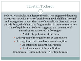 Tzvetan Todorov
Todorov was a Bulgarian literary theorist, who suggested that most
narratives start with a state of equilibrium in which life is “normal”
and protagonists happy. The state of normality is disrupted by an
outside force, which has to be fought against in order to return to a
state of equilibrium. Todorov suggested that conventional
narratives are structured in five stages:
 A state of equilibrium at the outset
 A disruption of the equilibrium by some action
 A recognition that there has been a disruption
 An attempt to repair the disruption
 A reinstatement of the equilibrium
Equilibrium – Disequilibrium – New Equilibrium

 