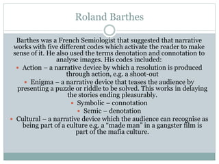 Roland Barthes
Barthes was a French Semiologist that suggested that narrative
works with five different codes which activate the reader to make
sense of it. He also used the terms denotation and connotation to
analyse images. His codes included:
 Action – a narrative device by which a resolution is produced
through action, e.g. a shoot-out
 Enigma – a narrative device that teases the audience by
presenting a puzzle or riddle to be solved. This works in delaying
the stories ending pleasurably.
 Symbolic – connotation
 Semic – denotation
 Cultural – a narrative device which the audience can recognise as
being part of a culture e.g. a “made man” in a gangster film is
part of the mafia culture.

 