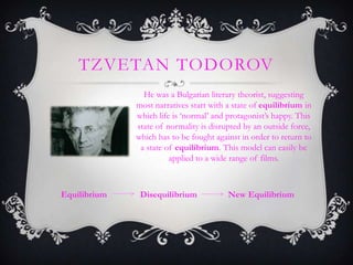 TZVETAN TODOROV
He was a Bulgarian literary theorist, suggesting
most narratives start with a state of equilibrium in
which life is ‘normal’ and protagonist’s happy. This
state of normality is disrupted by an outside force,
which has to be fought against in order to return to
a state of equilibrium. This model can easily be
applied to a wide range of films.
Equilibrium Disequilibrium New Equilibrium
 