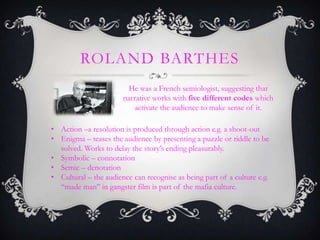 ROLAND BARTHES
He was a French semiologist, suggesting that
narrative works with five different codes which
activate the audience to make sense of it.
• Action –a resolution is produced through action e.g. a shoot-out
• Enigma – teases the audience by presenting a puzzle or riddle to be
solved. Works to delay the story’s ending pleasurably.
• Symbolic – connotation
• Semic – denotation
• Cultural – the audience can recognise as being part of a culture e.g.
‘‘made man’’ in gangster film is part of the mafia culture.
 
