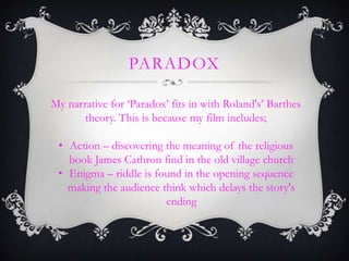 PARADOX
My narrative for ‘Paradox’ fits in with Roland's’ Barthes
theory. This is because my film includes;
• Action – discovering the meaning of the religious
book James Cathron find in the old village church
• Enigma – riddle is found in the opening sequence
making the audience think which delays the story's
ending
 