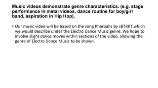 Music videos demonstrate genre characteristics. (e.g. stage
performance in metal videos, dance routine for boy/girl
band, aspiration in Hip Hop).
• Our music video will be based on the song Pharoahs by sBTRKT which
we would describe under the Electro Dance Music genre. We hope to
involve slight dance moves within sections of the video, allowing the
genre of Electro Dance Music to be shown.
 