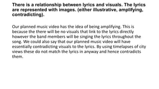 There is a relationship between lyrics and visuals. The lyrics
are represented with images. (either illustrative, amplifying,
contradicting).
Our planned music video has the idea of being amplifying. This is
because the there will be no visuals that link to the lyrics directly
however the band members will be singing the lyrics throughout the
song. We could also say that our planned music video will have
essentially contradicting visuals to the lyrics. By using timelapses of city
views these do not match the lyrics in anyway and hence contradicts
them.
 