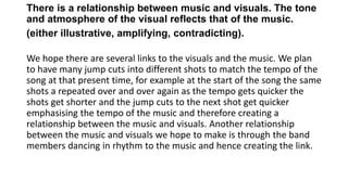 There is a relationship between music and visuals. The tone
and atmosphere of the visual reflects that of the music.
(either illustrative, amplifying, contradicting).
We hope there are several links to the visuals and the music. We plan
to have many jump cuts into different shots to match the tempo of the
song at that present time, for example at the start of the song the same
shots a repeated over and over again as the tempo gets quicker the
shots get shorter and the jump cuts to the next shot get quicker
emphasising the tempo of the music and therefore creating a
relationship between the music and visuals. Another relationship
between the music and visuals we hope to make is through the band
members dancing in rhythm to the music and hence creating the link.
 