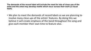 The demands of the record label will include the need for lots of close ups of the
artist and the artist may develop motifs which recur across their work (a visual
style).
• We plan to meet the demands of record labels as we are planning to
involve many close ups of the artists’ features. By doing this we
believe it will create emphasis of the band throughout the song and
give each member their own time to feature also.
 