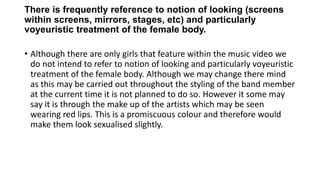 There is frequently reference to notion of looking (screens
within screens, mirrors, stages, etc) and particularly
voyeuristic treatment of the female body.
• Although there are only girls that feature within the music video we
do not intend to refer to notion of looking and particularly voyeuristic
treatment of the female body. Although we may change there mind
as this may be carried out throughout the styling of the band member
at the current time it is not planned to do so. However it some may
say it is through the make up of the artists which may be seen
wearing red lips. This is a promiscuous colour and therefore would
make them look sexualised slightly.
 