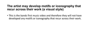 The artist may develop motifs or iconography that
recur across their work (a visual style)
• This is the bands first music video and therefore they will not have
developed any motifs or iconography that recur across their work.
 