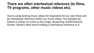 There are often intertextual reference (to films,
TV programs, other music videos etc).
Due to using existing music videos for inspiration for our own there will
be intertextual reference within our music videos. For example we
feature a similar car scene as the songs; Young thug- bestfriend and
Grimes -Genesis does hence holding a intertextual reference to it.
 