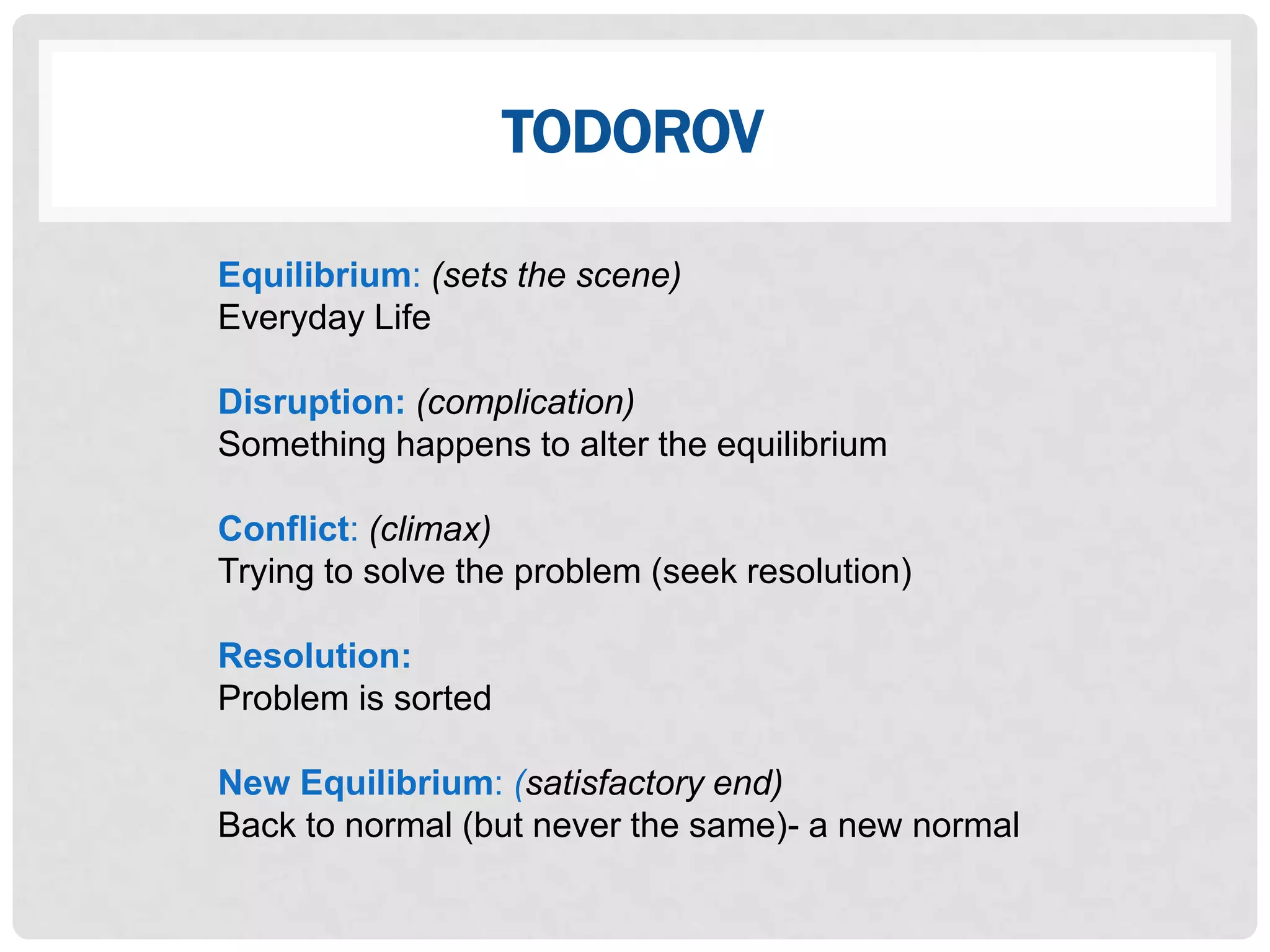 TODOROV

Equilibrium: (sets the scene)
Everyday Life

Disruption: (complication)
Something happens to alter the equilibrium

Conflict: (climax)
Trying to solve the problem (seek resolution)

Resolution:
Problem is sorted

New Equilibrium: (satisfactory end)
Back to normal (but never the same)- a new normal
 