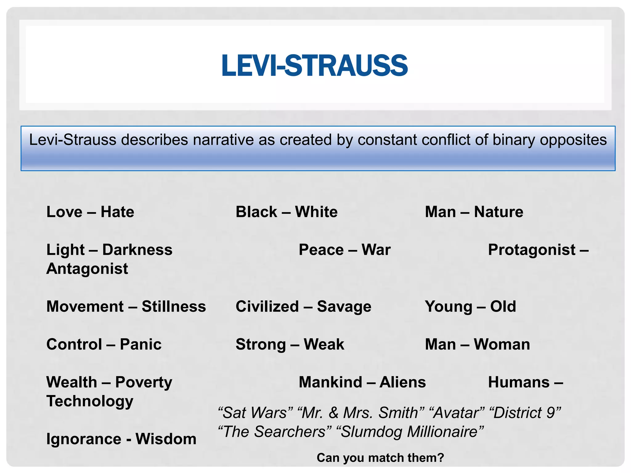 LEVI-STRAUSS

Levi-Strauss describes narrative as created by constant conflict of binary opposites



  Love – Hate                Black – White               Man – Nature

  Light – Darkness                     Peace – War                 Protagonist –
  Antagonist

  Movement – Stillness       Civilized – Savage          Young – Old

  Control – Panic            Strong – Weak               Man – Woman

  Wealth – Poverty                     Mankind – Aliens            Humans –
  Technology
                           “Sat Wars” “Mr. & Mrs. Smith” “Avatar” “District 9”
  Ignorance - Wisdom       “The Searchers” “Slumdog Millionaire”
                                         Can you match them?
 
