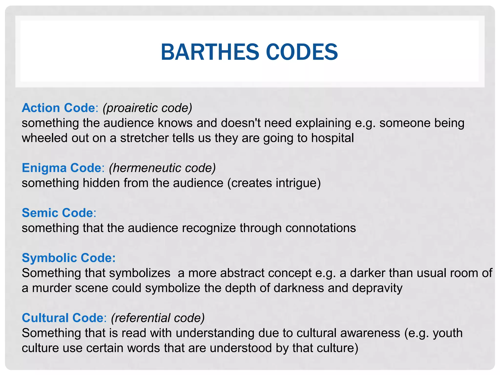 BARTHES CODES

Action Code: (proairetic code)
something the audience knows and doesn't need explaining e.g. someone being
wheeled out on a stretcher tells us they are going to hospital

Enigma Code: (hermeneutic code)
something hidden from the audience (creates intrigue)

Semic Code:
something that the audience recognize through connotations

Symbolic Code:
Something that symbolizes a more abstract concept e.g. a darker than usual room of
a murder scene could symbolize the depth of darkness and depravity

Cultural Code: (referential code)
Something that is read with understanding due to cultural awareness (e.g. youth
culture use certain words that are understood by that culture)
 