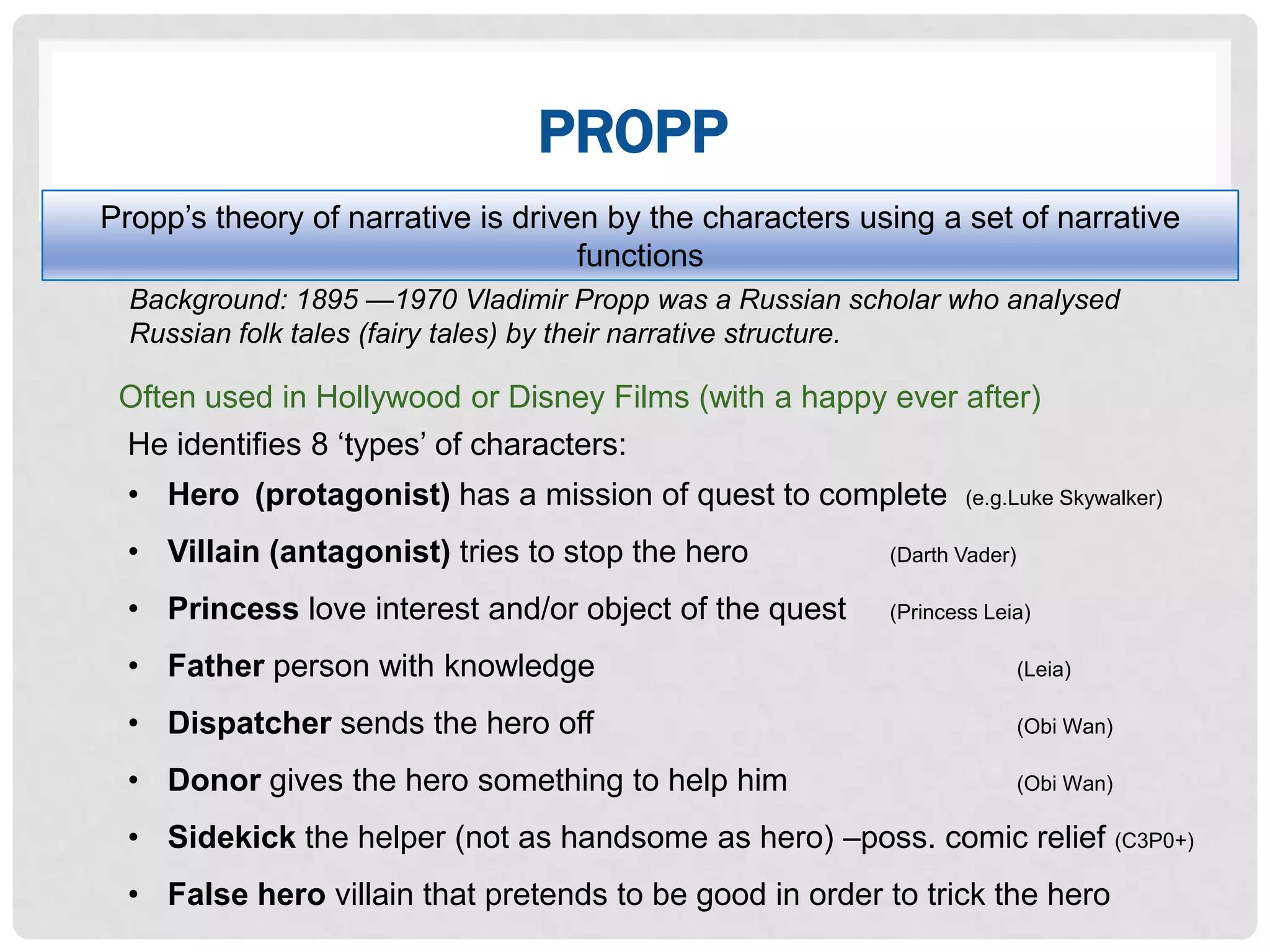 PROPP
Propp‟s theory of narrative is driven by the characters using a set of narrative
                                    functions
  Background: 1895 —1970 Vladimir Propp was a Russian scholar who analysed
  Russian folk tales (fairy tales) by their narrative structure.

 Often used in Hollywood or Disney Films (with a happy ever after)
 He identifies 8 „types‟ of characters:
  • Hero (protagonist) has a mission of quest to complete         (e.g.Luke Skywalker)

  • Villain (antagonist) tries to stop the hero           (Darth Vader)

  • Princess love interest and/or object of the quest     (Princess Leia)

  • Father person with knowledge                                          (Leia)

  • Dispatcher sends the hero off                                         (Obi Wan)

  • Donor gives the hero something to help him                            (Obi Wan)

  • Sidekick the helper (not as handsome as hero) –poss. comic relief (C3P0+)
  • False hero villain that pretends to be good in order to trick the hero
 