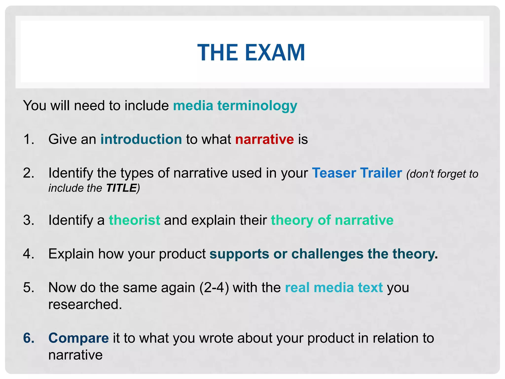THE EXAM

You will need to include media terminology

1. Give an introduction to what narrative is

2. Identify the types of narrative used in your Teaser Trailer (don’t forget to
    include the TITLE)

3. Identify a theorist and explain their theory of narrative

4. Explain how your product supports or challenges the theory.

5. Now do the same again (2-4) with the real media text you
   researched.

6. Compare it to what you wrote about your product in relation to
   narrative
 