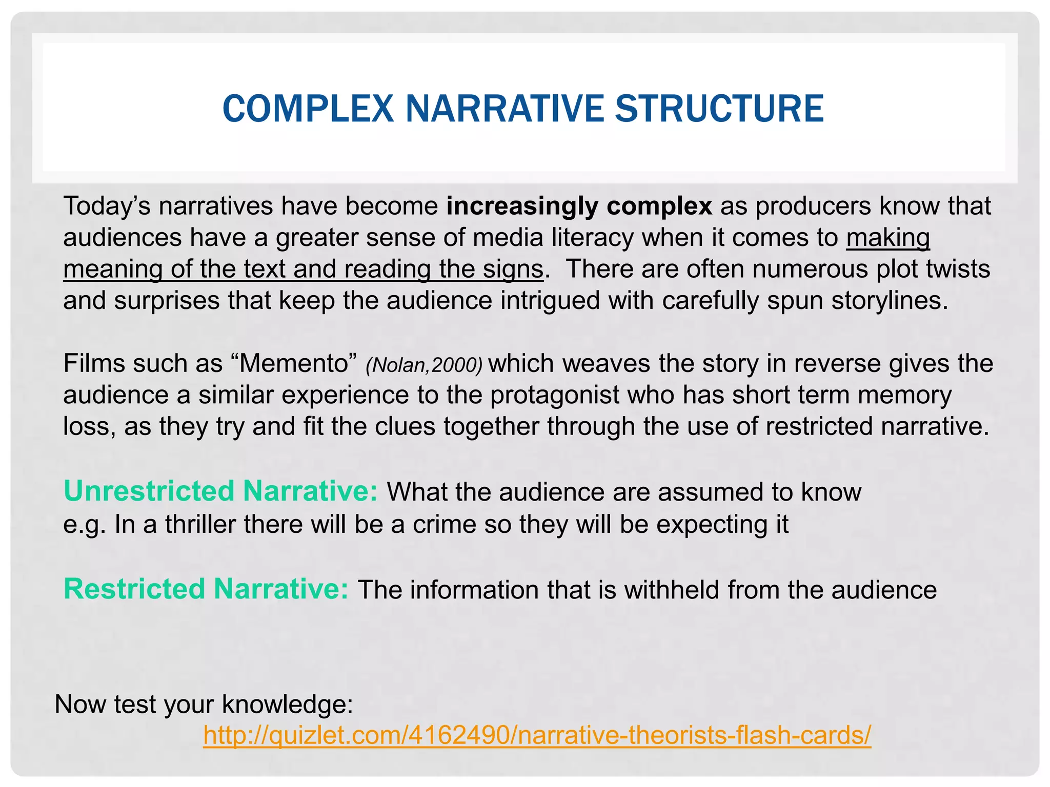 COMPLEX NARRATIVE STRUCTURE

Today‟s narratives have become increasingly complex as producers know that
audiences have a greater sense of media literacy when it comes to making
meaning of the text and reading the signs. There are often numerous plot twists
and surprises that keep the audience intrigued with carefully spun storylines.

Films such as “Memento” (Nolan,2000) which weaves the story in reverse gives the
audience a similar experience to the protagonist who has short term memory
loss, as they try and fit the clues together through the use of restricted narrative.

Unrestricted Narrative: What the audience are assumed to know
e.g. In a thriller there will be a crime so they will be expecting it

Restricted Narrative: The information that is withheld from the audience


Now test your knowledge:
            http://quizlet.com/4162490/narrative-theorists-flash-cards/
 