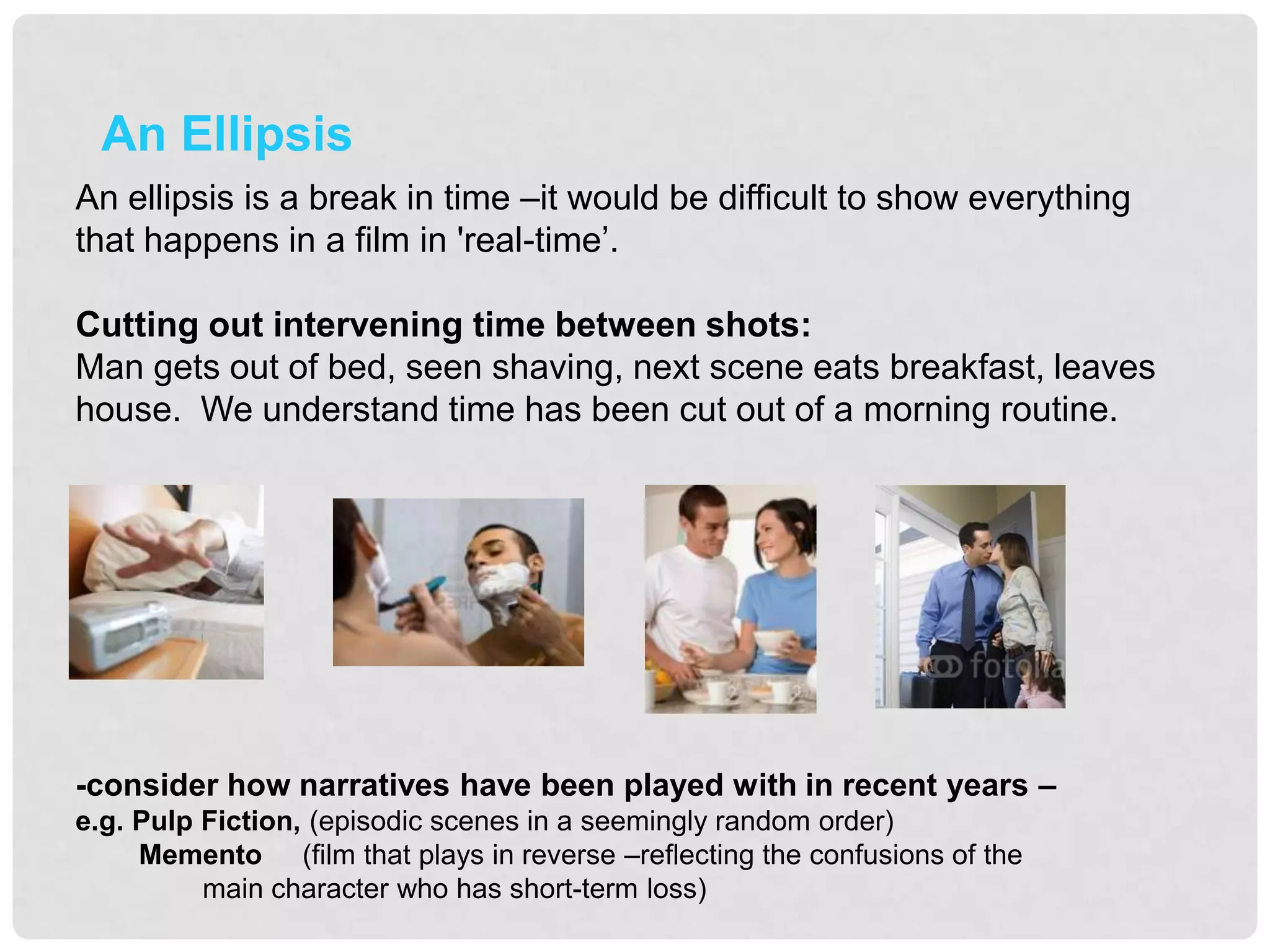 An Ellipsis
An ellipsis is a break in time –it would be difficult to show everything
that happens in a film in 'real-time‟.

Cutting out intervening time between shots:
Man gets out of bed, seen shaving, next scene eats breakfast, leaves
house. We understand time has been cut out of a morning routine.




-consider how narratives have been played with in recent years –
e.g. Pulp Fiction, (episodic scenes in a seemingly random order)
     Memento (film that plays in reverse –reflecting the confusions of the
          main character who has short-term loss)
 
