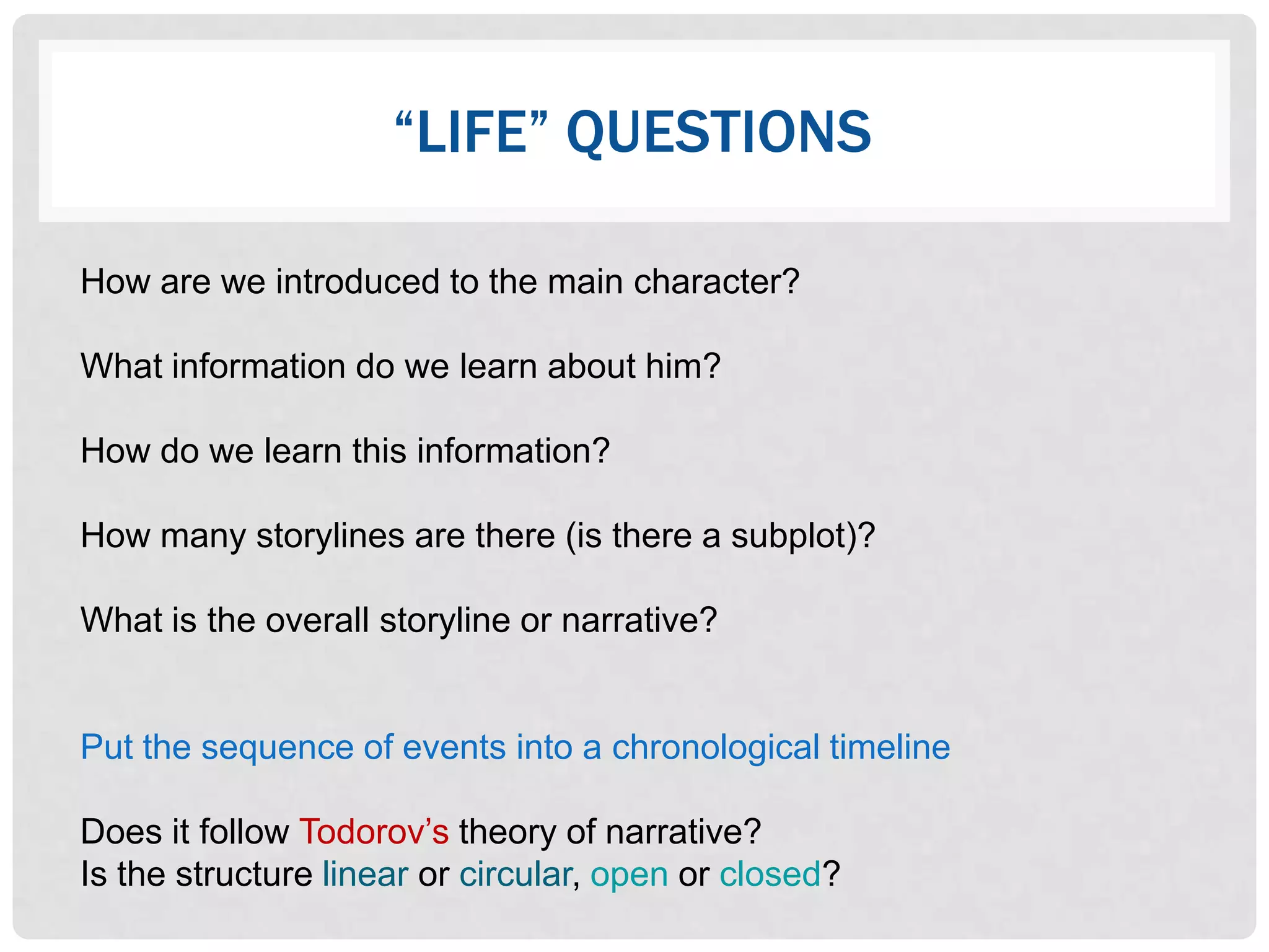 “LIFE” QUESTIONS

How are we introduced to the main character?

What information do we learn about him?

How do we learn this information?

How many storylines are there (is there a subplot)?

What is the overall storyline or narrative?


Put the sequence of events into a chronological timeline

Does it follow Todorov‟s theory of narrative?
Is the structure linear or circular, open or closed?
 