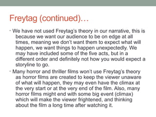 Freytag (continued)…
• We have not used Freytag’s theory in our narrative, this is
   because we want our audience to be on edge at all
   times, meaning we don’t want them to expect what will
   happen, we want things to happen unexpectedly. We
   may have included some of the five acts, but in a
   different order and definitely not how you would expect a
   storyline to go.
• Many horror and thriller films won’t use Freytag’s theory
   as horror films are created to keep the viewer unaware
   of what will happen, they may even have the climax at
   the very start or at the very end of the film. Also, many
   horror films might end with some big event (climax)
   which will make the viewer frightened, and thinking
   about the film a long time after watching it.
 