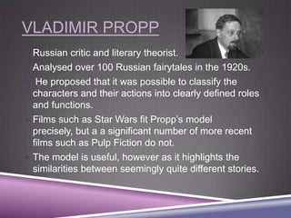 VLADIMIR PROPP
 Russian critic and literary theorist.
 Analysed over 100 Russian fairytales in the 1920s.
 He proposed that it was possible to classify the

characters and their actions into clearly defined roles
and functions.
 Films such as Star Wars fit Propp‟s model
precisely, but a a significant number of more recent
films such as Pulp Fiction do not.
 The model is useful, however as it highlights the
similarities between seemingly quite different stories.

 