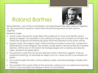 Roland Barthes
Roland Barthes was a French semiologist who deciphered how texts were put together.
He discovered that narrative codes were the prime proponents of texts are put
together.
Narrative codes:
 Action code –The action code allows the audience to know and identify what is
going to happen. For example a cow pulling out his gun on an enemy or intruder this
makes the audience simultaneously guess what the resolution of this action will be.
 Enigma code- The enigma code theory portrays a mystery to draw the audience in
allowing them to be intrigued .The mystery usually doesn’t always reveal the murderer
identity until the end. In CSI where the footage begins with a mystery and directly
raises questions for explanation.
 The semantic code-This can be any element within a text that suggests it has an
additional meaning. For example an object such as a skull can be a connotation of
death.
 The cultural code-This looks at the audience wider cultural knowledge, morality and
ideology.
 The symbolic-This is quite similar to the semantic code but acts as wider level meaning
that it is much broader and deeper in terms of connotation.

 