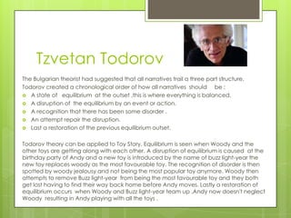 Tzvetan Todorov
The Bulgarian theorist had suggested that all narratives trail a three part structure.
Todorov created a chronological order of how all narratives should be :
 A state of equilibrium at the outset ,this is where everything is balanced.
 A disruption of the equilibrium by an event or action.
 A recognition that there has been some disorder .
 An attempt repair the disruption.
 Last a restoration of the previous equilibrium outset.
Todorov theory can be applied to Toy Story. Equilibrium is seen when Woody and the
other toys are getting along with each other. A disruption of equilibrium is caused at the
birthday party of Andy and a new toy is introduced by the name of buzz light-year the
new toy replaces woody as the most favourable toy. The recognition of disorder is then
spotted by woody jealousy and not being the most popular toy anymore. Woody then
attempts to remove Buzz light-year from being the most favourable toy and they both
get lost having to find their way back home before Andy moves. Lastly a restoration of
equilibrium occurs when Woody and Buzz light-year team up ,Andy now doesn't neglect
Woody resulting in Andy playing with all the toys .

 