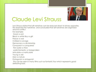 Claude Levi Strauss
Levi Strauss stated that all narratives can be reduced down to binary opposites.
He observed the narratives and concluded that all narratives are organised
around conflict.
For example:
Good vs evil
Black vs white Boy vs girl
Peace vs war
Civilised vs savage
Democracy vs dictatorship
Conqueror vs conquered
First world vs third
world Domestic vs foreign/alien
Articulate vs inarticulate
Young vs old
Man vs nature
Protagonist vs antagonist
This can be seen in many films such as fantastic four which represents good
defeating bad.

 