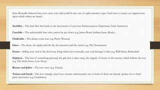 Kate Domaille believed that every story ever told could fit into one of eight narrative types. Each have a source, an original story
upon which others are based.
Archilles – The fatal flaw that leads to the destruction of previous flawless person (Superman, Fatal Attraction)
Canclide – The indomitable hero who cannot be put down (e.g. James Bond, Indiana Jones, Rocky)
Cinderella – The dream come true (e.g. Pretty Woman)
Girce – The chase, the spider and the fly, the innocent and the victim (e.g. The Terminator)
Fraust – Selling your soul to the devil may bring riches but eventually your soul belongs to him (e.g. Wall Street, Bedazzled)
Orpheus – The loss of something personal, the gift that is taken away, the tragedy of losses or the journey which follows the loss
(e.g. The Sixth Sense, Love Story)
Romeo and Juliet – The love story (e.g. Titanic)
Trsitan and Iseult – The love triangle, man loves woman unfortunately one or both of them are already spoken for or third
party intervenes (e.g. Casablanca)
 