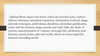 - Michael Shore argues that music videos are recycled styles, surfaces
without substance, stimulated experience, information overload, image
and style scavengers, ambivalence, decadence, immediate gratification,
vanity and the moment, image assaults and outré folks, the death of
content, anaesthetization of violence, thorough chic, adolescent male
fantasies, speed, power, girls and wealth, album art come turgid life,
classical storytelling motifs.
 