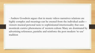 - Andrew Goodwin argues that in music videos narratives relations are
highly complex and meanings can be created from the individual audio –
viewers musical personal taste to sophisticated intertextuality that uses
monticule cursive phenomena of western culture Many are dominated by
advertising references, pastiche and reinforce the post modern ‘re-use’
tradition
 