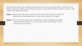 Bordwell and Thompson offer complete distinctions between the story and the plot. Both of which relate to the
diegetic world of the narrative that the audience are placed to accept and that which the audience actually see. This
is based on the Russian Film Theory:
Fabula - This is the story. This means that all the events in the narrative that we see and infer. It
is defined as the chronological series of events that are represented or implied.
Syuzhet - This is the plot. This means that everything that is visible and audible are presented
before the audience. Syuzhet is seen as the order, manner and techniques or their
presentation in the narrative.
 