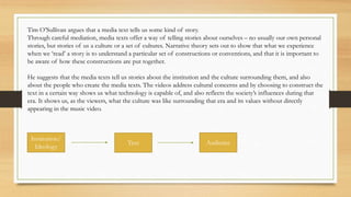 Tim O’Sullivan argues that a media text tells us some kind of story.
Through careful mediation, media texts offer a way of telling stories about ourselves – no usually our own personal
stories, but stories of us a culture or a set of cultures. Narrative theory sets out to show that what we experience
when we ‘read’ a story is to understand a particular set of constructions or conventions, and that it is important to
be aware of how these constructions are put together.
He suggests that the media texts tell us stories about the institution and the culture surrounding them, and also
about the people who create the media texts. The videos address cultural concerns and by choosing to construct the
text in a certain way shows us what technology is capable of, and also reflects the society’s influences during that
era. It shows us, as the viewers, what the culture was like surrounding that era and its values without directly
appearing in the music video.
Institution/
Ideology
Text Audience
 