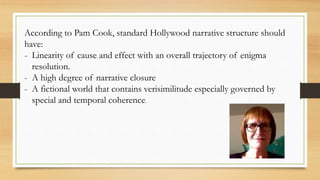 According to Pam Cook, standard Hollywood narrative structure should
have:
- Linearity of cause and effect with an overall trajectory of enigma
resolution.
- A high degree of narrative closure
- A fictional world that contains verisimilitude especially governed by
special and temporal coherence.
 