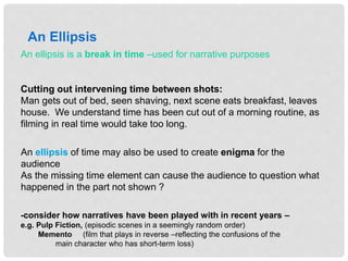 An ellipsis is a break in time –used for narrative purposes
Cutting out intervening time between shots:
Man gets out of bed, seen shaving, next scene eats breakfast, leaves
house. We understand time has been cut out of a morning routine, as
filming in real time would take too long.
An Ellipsis
-consider how narratives have been played with in recent years –
e.g. Pulp Fiction, (episodic scenes in a seemingly random order)
Memento (film that plays in reverse –reflecting the confusions of the
main character who has short-term loss)
An ellipsis of time may also be used to create enigma for the
audience
As the missing time element can cause the audience to question what
happened in the part not shown ?
 