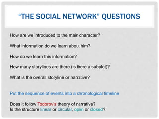 “THE SOCIAL NETWORK” QUESTIONS
How are we introduced to the main character?
What information do we learn about him?
How do we learn this information?
How many storylines are there (is there a subplot)?
What is the overall storyline or narrative?
Put the sequence of events into a chronological timeline
Does it follow Todorov’s theory of narrative?
Is the structure linear or circular, open or closed?
 