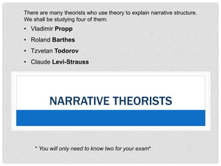 NARRATIVE THEORISTS
There are many theorists who use theory to explain narrative structure.
We shall be studying four of them:
• Vladimir Propp
• Roland Barthes
• Tzvetan Todorov
• Claude Levi-Strauss
* You will only need to know two for your exam*
 