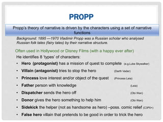 PROPP
Often used in Hollywood or Disney Films (with a happy ever after)
Background: 1895 —1970 Vladimir Propp was a Russian scholar who analysed
Russian folk tales (fairy tales) by their narrative structure.
He identifies 8 ‘types’ of characters:
• Hero (protagonist) has a mission of quest to complete (e.g.Luke Skywalker)
• Villain (antagonist) tries to stop the hero (Darth Vader)
• Princess love interest and/or object of the quest (Princess Leia)
• Father person with knowledge (Leia)
• Dispatcher sends the hero off (Obi Wan)
• Donor gives the hero something to help him (Obi Wan)
• Sidekick the helper (not as handsome as hero) –poss. comic relief (C3P0+)
• False hero villain that pretends to be good in order to trick the hero
Propp’s theory of narrative is driven by the characters using a set of narrative
functions
 