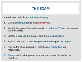 THE EXAM
You will need to include media terminology
1. Give an introduction to what narrative is
2. Identify the types of narrative used in your Teaser Trailer (don’t forget to
include the TITLE)
3. Identify a theorist and explain their theory of narrative
4. Explain how your product supports or challenges the theory.
5. Now do the same again (2-4) with the real media text you
researched.
6. Compare it to what you wrote about your product in relation to
narrative
 