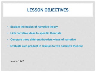 LESSON OBJECTIVES
• Explain the basics of narrative theory
• Link narrative ideas to specific theorists
• Compare three different theorists views of narrative
• Evaluate own product in relation to two narrative theorist
Lesson 1 & 2
 