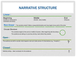 NARRATIVE STRUCTURE
Linear :
Beginning Middle End
(Audience introduced to (Events –story builds) (Closure)
characters and story)
?
!
Open :
The audience are left to wonder what happens next and make sense of it themselves (e.g. “Inception”)
Closed :
Definite ending – clear conclusion for the audience
Non-linear : The narrative doesn’t follow a sequential storyline and may begin at any point of the story
Circular Structure:
The narrative begins at the end (or middle of events ) often beginning with the climax.
The audience are taking on a journey arriving back where they started.
 