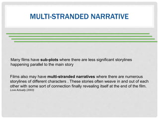 MULTI-STRANDED NARRATIVE
Many films have sub-plots where there are less significant storylines
happening parallel to the main story
Films also may have multi-stranded narratives where there are numerous
storylines of different characters . These stories often weave in and out of each
other with some sort of connection finally revealing itself at the end of the film.
Love Actually (2003)
 