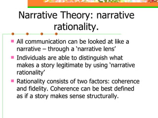 Narrative Theory: narrative rationality. All communication can be looked at like a narrative – through a ‘narrative lens’ Individuals are able to distinguish what makes a story legitimate by using ‘narrative rationality’ Rationality consists of two factors: coherence and fidelity. Coherence can be best defined as if a story makes sense structurally.  