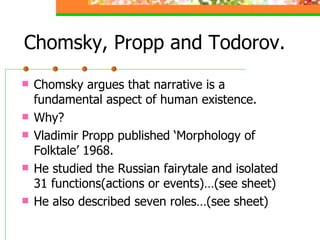 Chomsky, Propp and Todorov. Chomsky argues that narrative is a fundamental aspect of human existence. Why? Vladimir Propp published ‘Morphology of Folktale’ 1968. He studied the Russian fairytale and isolated 31 functions(actions or events)…(see sheet) He also described seven roles…(see sheet) 