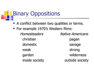 Binary Oppositions A conflict between two qualities or terms. For example 1970’s Western films:   Homesteaders  Native Americans christian  pagan domestic  savage weak  strong garden  wilderness inside society    outside society 