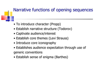 Narrative functions of opening sequences •  To introduce character (Propp) •  Establish narrative structure (Todorov) •  Captivate audience/interest •  Establish core themes (Levi Strauss) •  Introduce core iconography •  Establishes audience expectation through use of generic conventions •  Establish sense of enigma (Barthes) 