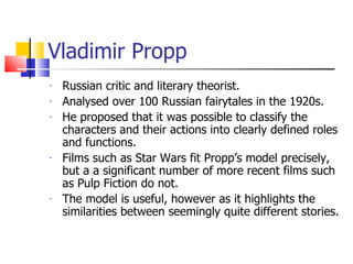Vladimir Propp Russian critic and literary theorist. Analysed over 100 Russian fairytales in the 1920s. He proposed that it was possible to classify the characters and their actions into clearly defined roles and functions. Films such as Star Wars fit Propp’s model precisely, but a a significant number of more recent films such as Pulp Fiction do not. The model is useful, however as it highlights the similarities between seemingly quite different stories. 