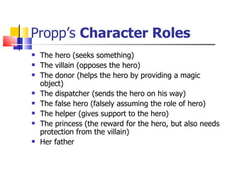 Propp’s  Character Roles The hero (seeks something) The villain (opposes the hero) The donor (helps the hero by providing a magic object) The dispatcher (sends the hero on his way) The false hero (falsely assuming the role of hero) The helper (gives support to the hero) The princess (the reward for the hero, but also needs protection from the villain) Her father 