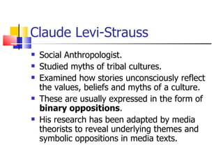 Claude Levi-Strauss Social Anthropologist. Studied myths of tribal cultures. Examined how stories unconsciously reflect the values, beliefs and myths of a culture. These are usually expressed in the form of  binary oppositions . His research has been adapted by media theorists to reveal underlying themes and symbolic oppositions in media texts. 