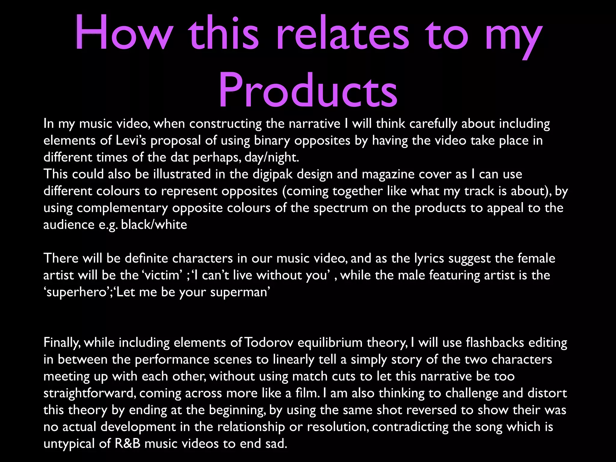 How this relates to my
          Products
In my music video, when constructing the narrative I will think carefully about including
elements of Levi’s proposal of using binary opposites by having the video take place in
different times of the dat perhaps, day/night.
This could also be illustrated in the digipak design and magazine cover as I can use
different colours to represent opposites (coming together like what my track is about), by
using complementary opposite colours of the spectrum on the products to appeal to the
audience e.g. black/white

There will be deﬁnite characters in our music video, and as the lyrics suggest the female
artist will be the ‘victim’ ; ‘I can’t live without you’ , while the male featuring artist is the
‘superhero’;‘Let me be your superman’


Finally, while including elements of Todorov equilibrium theory, I will use ﬂashbacks editing
in between the performance scenes to linearly tell a simply story of the two characters
meeting up with each other, without using match cuts to let this narrative be too
straightforward, coming across more like a ﬁlm. I am also thinking to challenge and distort
this theory by ending at the beginning, by using the same shot reversed to show their was
no actual development in the relationship or resolution, contradicting the song which is
untypical of R&B music videos to end sad.
 