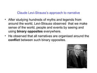 Claude Levi-Strauss’s approach to narrative
• After studying hundreds of myths and legends from
around the world, Levi-Strauss observed that we make
sense of the world, people and events by seeing and
using binary opposites everywhere.
• He observed that all narratives are organised around the
conflict between such binary opposites.
 