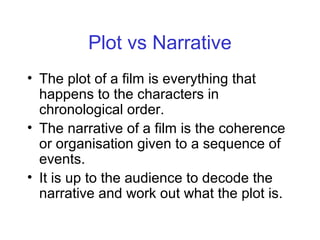 Plot vs Narrative
• The plot of a film is everything that
happens to the characters in
chronological order.
• The narrative of a film is the coherence
or organisation given to a sequence of
events.
• It is up to the audience to decode the
narrative and work out what the plot is.
 